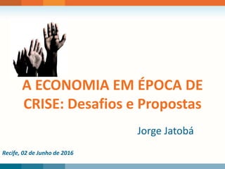 Recife, 02 de Junho de 2016
A ECONOMIA EM ÉPOCA DE
CRISE: Desafios e Propostas
Jorge Jatobá
 