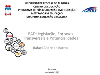 UNIVERSIDADE FEDERAL DE ALAGOAS CENTRO DE EDUCAÇÃO PROGRAMA DE PÓS GRADUAÇÃO EM EDUCAÇÃO MESTRADO EM EDUCAÇÃO DISCIPLINA EDUCAÇÃO BRASILEIRA EAD: legislação, Entraves Transversais e Potencialidades Rafael André de Barros Maceió Junho de 2011 