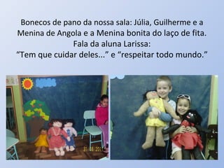 Bonecos de pano da nossa sala: Júlia, Guilherme e a
Menina de Angola e a Menina bonita do laço de fita.
              Fala da aluna Larissa:
“Tem que cuidar deles...” e “respeitar todo mundo.”
 