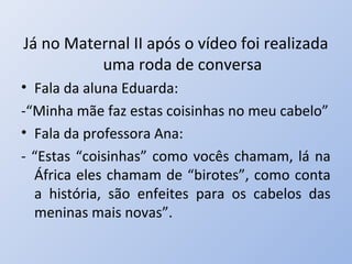 Já no Maternal II após o vídeo foi realizada
          uma roda de conversa
• Fala da aluna Eduarda:
-“Minha mãe faz estas coisinhas no meu cabelo”
• Fala da professora Ana:
- “Estas “coisinhas” como vocês chamam, lá na
  África eles chamam de “birotes”, como conta
  a história, são enfeites para os cabelos das
  meninas mais novas”.
 