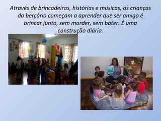 Através de brincadeiras, histórias e músicas, as crianças
   do berçário começam a aprender que ser amigo é
     brincar junto, sem morder, sem bater. É uma
                   construção diária.
 