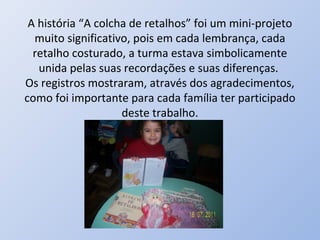 A história “A colcha de retalhos” foi um mini-projeto
  muito significativo, pois em cada lembrança, cada
  retalho costurado, a turma estava simbolicamente
   unida pelas suas recordações e suas diferenças.
Os registros mostraram, através dos agradecimentos,
como foi importante para cada família ter participado
                    deste trabalho.
 
