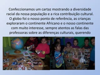 Confeccionamos um cartaz mostrando a diversidade
racial da nossa população e a rica contribuição cultural.
  O globo foi o nosso ponto de referência, as crianças
exploraram o continente Africano e o nosso continente
   com muito interesse, sempre atentos as falas das
  professoras sobre as diferenças culturais, querendo
                      saber mais.
 