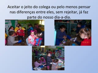 Aceitar o jeito do colega ou pelo menos pensar
 nas diferenças entre eles, sem rejeitar, já faz
            parte do nosso dia-a-dia.
 