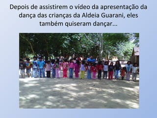 Depois de assistirem o vídeo da apresentação da
  dança das crianças da Aldeia Guarani, eles
          também quiseram dançar...
 