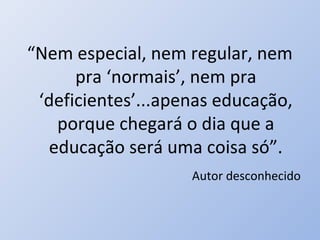 “Nem especial, nem regular, nem
      pra ‘normais’, nem pra
 ‘deficientes’...apenas educação,
    porque chegará o dia que a
   educação será uma coisa só”.
                    Autor desconhecido
 