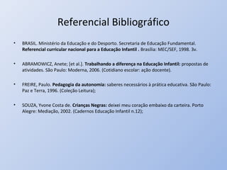 Referencial Bibliográfico
•   BRASIL. Ministério da Educação e do Desporto. Secretaria de Educação Fundamental.
    Referencial curricular nacional para a Educação Infantil . Brasília: MEC/SEF, 1998. 3v.

•   ABRAMOWICZ, Anete; [et al.]. Trabalhando a diferença na Educação Infantil: propostas de
    atividades. São Paulo: Moderna, 2006. (Cotidiano escolar: ação docente).

•   FREIRE, Paulo. Pedagogia da autonomia: saberes necessários à prática educativa. São Paulo:
    Paz e Terra, 1996. (Coleção Leitura);

•   SOUZA, Yvone Costa de. Crianças Negras: deixei meu coração embaixo da carteira. Porto
    Alegre: Mediação, 2002. (Cadernos Educação Infantil n.12);
 