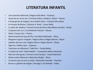 LITERATURA INFANTIL
•   Uma Joaninha diferente / Regina Célia Melo – Paulinas;
•   Gosto de ser como sou / Christine Adans e Robert J. Butch – Paulus;
•   A linda garota de Angola / Ana Gizélia Vieira – Instituto Afa e Beto;
•   As tranças de Bintou / Sylviane A. Diouf – Cosac Naify;
•   A colcha de retalhos / Conceil Correa da Silva e Nye Ribeiro da Silva – Brasil;
•   O pássaro sem cor / Luiz Norberto Pascoal – Educar;
•   Abaré / Graça Lima – Paulus;
•   Menina bonita do laço de fita / Ana Maria Machado – Ática;
•   Ninguém é igual a ninguém / Regina Otero e Regina Rennó – Brasil;
•   Apelido não tem cola / Regina Otero e Regina Rennó – Brasil;
•   Diga Paz / Willian Sam – Scipione;
•   Tudo bem ser diferente / Todd Parr – Panda Books;
•   O cabelo de Lelê / Valéria Belém – Companhia editora Nacional;
•   Não tem dois iguais / Carmem Lúcia Campos – Escala Nacional;
•   Minha irmã é diferente / Betty Ren Wright – Ática;
•   O menino que via com as mãos / Alexandre Azevedo – Paulinas;
•   Bruna e a galinha de Angola / Gercilga S. De Almeida – Pallas.
 