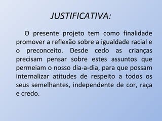 JUSTIFICATIVA:
   O presente projeto tem como finalidade
promover a reflexão sobre a igualdade racial e
o preconceito. Desde cedo as crianças
precisam pensar sobre estes assuntos que
permeiam o nosso dia-a-dia, para que possam
internalizar atitudes de respeito a todos os
seus semelhantes, independente de cor, raça
e credo.
 