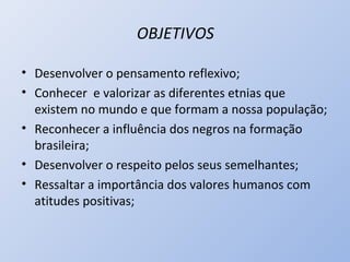 OBJETIVOS

• Desenvolver o pensamento reflexivo;
• Conhecer e valorizar as diferentes etnias que
  existem no mundo e que formam a nossa população;
• Reconhecer a influência dos negros na formação
  brasileira;
• Desenvolver o respeito pelos seus semelhantes;
• Ressaltar a importância dos valores humanos com
  atitudes positivas;
 