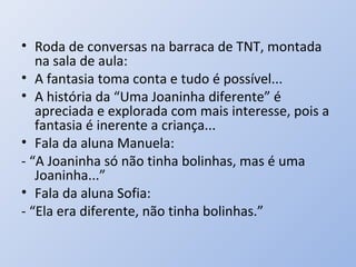 • Roda de conversas na barraca de TNT, montada
   na sala de aula:
• A fantasia toma conta e tudo é possível...
• A história da “Uma Joaninha diferente” é
   apreciada e explorada com mais interesse, pois a
   fantasia é inerente a criança...
• Fala da aluna Manuela:
- “A Joaninha só não tinha bolinhas, mas é uma
   Joaninha...”
• Fala da aluna Sofia:
- “Ela era diferente, não tinha bolinhas.”
 