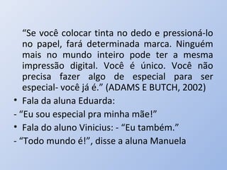“Se você colocar tinta no dedo e pressioná-lo
   no papel, fará determinada marca. Ninguém
   mais no mundo inteiro pode ter a mesma
   impressão digital. Você é único. Você não
   precisa fazer algo de especial para ser
   especial- você já é.” (ADAMS E BUTCH, 2002)
• Fala da aluna Eduarda:
- “Eu sou especial pra minha mãe!”
• Fala do aluno Vinicius: - “Eu também.”
- “Todo mundo é!”, disse a aluna Manuela
 