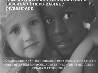 A IMPORTÂNCIA DA FORMAÇÃO PARA A
  EDUCAÇÃO ÉTNICO-RACIAL /
  DIVERSIDADE




SEMINÁRIO: EDUCAÇÃO, DIVERSIDADE E RELAÇÕES INTERCULTURAIS
 CURSO DE EXTENSÃO FACULDADES EST / 27º CRE / SMEC / DECD
                  CINARA MATTOS / 2012
 