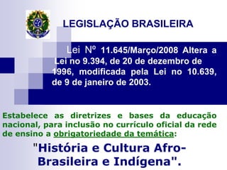 LEGISLAÇÃO BRASILEIRA

               Lei Nº 11.645/Março/2008 Altera a
            Lei no 9.394, de 20 de dezembro de
            1996, modificada pela Lei no 10.639,
            de 9 de janeiro de 2003.


Estabelece as diretrizes e bases da educação
nacional, para inclusão no currículo oficial da rede
de ensino a obrigatoriedade da temática:

       "História e Cultura Afro-
        Brasileira e Indígena".
 