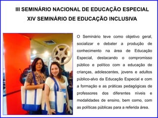 III SEMINÁRIO NACIONAL DE EDUCAÇÃO ESPECIAL 
XIV SEMINÁRIO DE EDUCAÇÃO INCLUSIVA 
O Seminário teve como objetivo geral, 
socializar e debater a produção de 
conhecimento na área de Educação 
Especial, destacando o compromisso 
público e político com a educação de 
crianças, adolescentes, jovens e adultos 
público-alvo da Educação Especial e com 
a formação e as práticas pedagógicas de 
professores dos diferentes níveis e 
modalidades de ensino, bem como, com 
as políticas públicas para a referida área. 
 