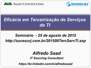 Alfredo Saad
IT Sourcing Consultant
Eficácia em Terceirização de Serviços
de TI
https://br.linkedin.com/in/alfredosaad
Seminário - 25 de agosto de 2015
http://sucesurj.com.br/201508TercServTI.asp
 