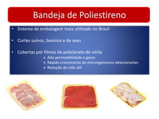 Bandeja de Poliestireno 
• Sistema de embalagem mais utilizado no Brasil 
• Cortes suínos, bovinos e de aves 
• Cobertas por filmes de policloreto de vinila 
» Alta permeabilidade a gases 
» Rápido crescimento de microrganismos deteriorantes 
» Redução da vida útil 
 