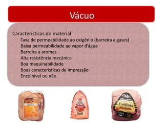 Vácuo 
Características do material 
Taxa de permeabilidade ao oxigênio (barreira a gases) 
Baixa permeabilidade ao vapor d’água 
Barreira a aromas 
Alta resistência mecânica 
Boa maquinabilidade 
Boas características de impressão 
Encolhível ou não. 
 