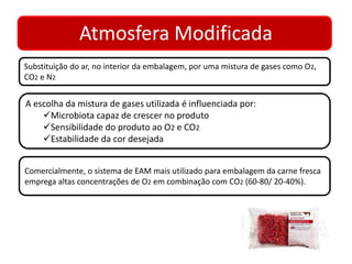 Atmosfera Modificada 
Substituição do ar, no interior da embalagem, por uma mistura de gases como O2, 
CO2 e N2 
A escolha da mistura de gases utilizada é influenciada por: 
Microbiota capaz de crescer no produto 
Sensibilidade do produto ao O2 e CO2 
Estabilidade da cor desejada 
Comercialmente, o sistema de EAM mais utilizado para embalagem da carne fresca 
emprega altas concentrações de O2 em combinação com CO2 (60-80/ 20-40%). 
 
