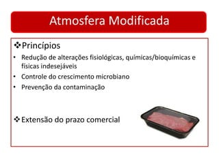 Atmosfera Modificada 
Princípios 
• Redução de alterações fisiológicas, químicas/bioquímicas e 
físicas indesejáveis 
• Controle do crescimento microbiano 
• Prevenção da contaminação 
Extensão do prazo comercial 
 