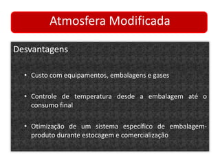 Atmosfera Modificada 
Desvantagens 
• Custo com equipamentos, embalagens e gases 
• Controle de temperatura desde a embalagem até o 
consumo final 
• Otimização de um sistema específico de embalagem-produto 
durante estocagem e comercialização 
 