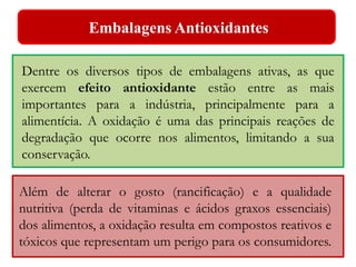 Embalagens Antioxidantes 
Dentre os diversos tipos de embalagens ativas, as que 
exercem efeito antioxidante estão entre as mais 
importantes para a indústria, principalmente para a 
alimentícia. A oxidação é uma das principais reações de 
degradação que ocorre nos alimentos, limitando a sua 
conservação. 
Além de alterar o gosto (rancificação) e a qualidade 
nutritiva (perda de vitaminas e ácidos graxos essenciais) 
dos alimentos, a oxidação resulta em compostos reativos e 
tóxicos que representam um perigo para os consumidores. 
 