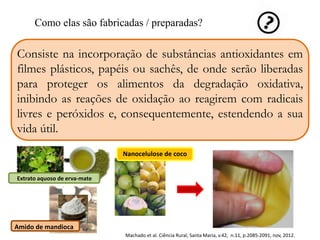 Como elas são fabricadas / preparadas? 
Consiste na incorporação de substâncias antioxidantes em 
filmes plásticos, papéis ou sachês, de onde serão liberadas 
para proteger os alimentos da degradação oxidativa, 
inibindo as reações de oxidação ao reagirem com radicais 
livres e peróxidos e, consequentemente, estendendo a sua 
vida útil. 
Extrato aquoso de erva-mate 
Amido de mandioca 
Nanocelulose de coco 
Machado et al. Ciência Rural, Santa Maria, v.42, n.11, p.2085-2091, nov, 2012. 
 