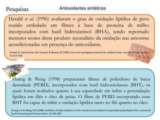 Antioxidantes sintéticos 
Pesquisas 
Herald et al. (1996) avaliaram o grau de oxidação lipídica de peru 
cozido embalado em filmes à base de proteína de milho 
incorporados com butil hidroxianisol (BHA), tendo reportado 
menores teores deste produto secundário da oxidação nas amostras 
acondicionadas em presença do antioxidante. 
Herald TJ, Hachmeister KA, Huang S & Bowers JR (1996) Corn zein packaging materials for cooked turkey. Journal of Food Science, 
61:415-418. 
Huang & Weng (1998) prepararam filmes de polietileno de baixa 
densidade (PEBD), incorporados com butil hidroxitolueno (BHT), os 
quais foram avaliados quanto à sua capacidade em inibir a peroxidação 
lipídica em filés e óleo de peixe. O filme de PEBD incorporado com 
BHT foi capaz de inibir a oxidação lipídica tanto no filé quanto no óleo. 
Huang C.H & Weng Y.M (1998) Inhibition of lipid oxidation in fish muscle by antioxidant incorporated polyethylene film. Journal of 
Food Processing and Preservation, 22:199-209. 
 