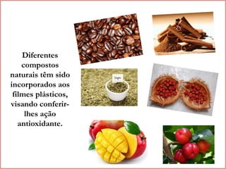 Diferentes 
compostos 
naturais têm sido 
incorporados aos 
filmes plásticos, 
visando conferir-lhes 
ação 
antioxidante. 
 