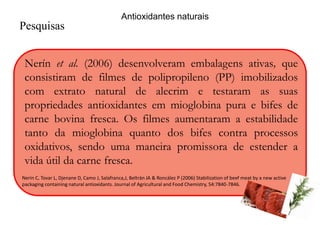 Pesquisas 
Antioxidantes naturais 
Nerín et al. (2006) desenvolveram embalagens ativas, que 
consistiram de filmes de polipropileno (PP) imobilizados 
com extrato natural de alecrim e testaram as suas 
propriedades antioxidantes em mioglobina pura e bifes de 
carne bovina fresca. Os filmes aumentaram a estabilidade 
tanto da mioglobina quanto dos bifes contra processos 
oxidativos, sendo uma maneira promissora de estender a 
vida útil da carne fresca. 
Nerín C, Tovar L, Djenane D, Camo J, Salafranca,J, Beltrán JA & Roncález P (2006) Stabilization of beef meat by a new active 
packaging containing natural antioxidants. Journal of Agricultural and Food Chemistry, 54:7840-7846. 
 