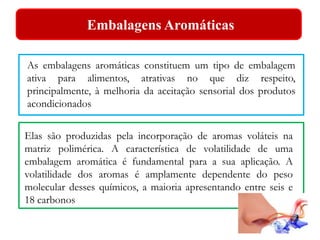 Embalagens Aromáticas 
As embalagens aromáticas constituem um tipo de embalagem 
ativa para alimentos, atrativas no que diz respeito, 
principalmente, à melhoria da aceitação sensorial dos produtos 
acondicionados 
Elas são produzidas pela incorporação de aromas voláteis na 
matriz polimérica. A característica de volatilidade de uma 
embalagem aromática é fundamental para a sua aplicação. A 
volatilidade dos aromas é amplamente dependente do peso 
molecular desses químicos, a maioria apresentando entre seis e 
18 carbonos 
 