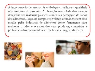 A incorporação de aromas às embalagens melhora a qualidade 
organoléptica do produto. A liberação controlada dos aromas 
desejáveis dos materiais plásticos aumenta a percepção do sabor 
dos alimentos. Logo, os compostos voláteis aromáticos têm sido 
usados pelas indústrias de alimentos como ferramenta para 
melhorar o odor e o sabor dos seus produtos, conquistar a 
preferência dos consumidores e melhorar a imagem da marca. 
 