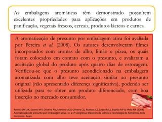 As embalagens aromáticas têm demonstrado possuírem 
excelentes propriedades para aplicações em produtos de 
panificação, vegetais frescos, cereais, produtos lácteos e carnes. 
A aromatização de presunto por embalagem ativa foi avaliada 
por Pereira et al. (2008). Os autores desenvolveram filmes 
incorporados com aromas de alho, limão e pizza, os quais 
foram colocados em contato com o presunto, e avaliaram a 
aceitação global do produto após quatro dias de estocagem. 
Verificou-se que o presunto acondicionado na embalagem 
aromatizada com alho teve aceitação similar ao presunto 
original (não apresentado diferença significativa), podendo ser 
utilizada para se obter um produto diferenciado, com boa 
inserção no mercado consumidor. 
Pereira JMTAK, Soares NFF, Oliveira AN, Martins MCP, Oliveira CG, Mattos JCS, Lopez MLS, Espitia PJP & Melo NR (2008) 
Aromatização de presunto por embalagem ativa. In: 21º Congresso Brasileiro de Ciência e Tecnologia de Alimentos, Belo 
Horizonte. Anais. 
 