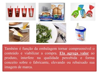 Também é função da embalagem tornar compreensível o 
conteúdo e viabilizar a compra. Ela agrega valor ao 
produto, interfere na qualidade percebida e forma 
conceito sobre o fabricante, elevando ou rebaixado sua 
imagem de marca. 
 