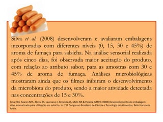 Silva et al. (2008) desenvolveram e avaliaram embalagens 
incorporadas com diferentes níveis (0, 15, 30 e 45%) de 
aroma de fumaça para salsicha. Na análise sensorial realizada 
após cinco dias, foi observada maior aceitação do produto, 
com relação ao atributo sabor, para as amostras com 30 e 
45% de aroma de fumaça. Análises microbiológicas 
mostraram ainda que os filmes inibiram o desenvolvimento 
da microbiota do produto, sendo a maior atividade detectada 
nas concentrações de 15 e 30%. 
Silva CAS, Soares NFS, Abreu ES, Laureano J, Almeida AS, Melo NR & Pereira JMATK (2008) Desenvolvimento de embalagem 
ativa aromatizada para utilização em salsicha. In: 21º Congresso Brasileiro de Ciência e Tecnologia de Alimentos, Belo Horizonte. 
Anais. 
 