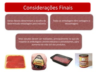 Considerações Finais 
Vários fatores determinam a escolha de 
determinada embalagem pela indústria 
Todas as embalagens têm vantagens e 
desvantagens 
Mais estudos devem ser realizados, principalmente no que diz 
respeito às embalagens antimicrobianas e antioxidantes, para 
aumento da vida útil dos produtos. 
 