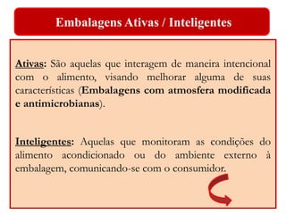 Embalagens Ativas / Inteligentes 
Ativas: São aquelas que interagem de maneira intencional 
com o alimento, visando melhorar alguma de suas 
características (Embalagens com atmosfera modificada 
e antimicrobianas). 
Inteligentes: Aquelas que monitoram as condições do 
alimento acondicionado ou do ambiente externo à 
embalagem, comunicando-se com o consumidor. 
 