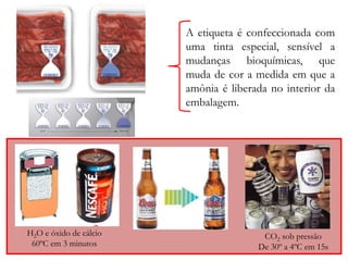 A etiqueta é confeccionada com 
uma tinta especial, sensível a 
mudanças bioquímicas, que 
muda de cor a medida em que a 
amônia é liberada no interior da 
embalagem. 
H2O e óxido de cálcio 
60ºC em 3 minutos 
CO2 sob pressão 
De 30º a 4ºC em 15s 
 