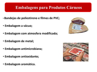 Embalagens para Produtos Cárneos 
• Bandejas de poliestireno e filmes de PVC; 
• Embalagem a vácuo; 
• Embalagem com atmosfera modificada; 
• Embalagem de metal; 
• Embalagem antimicrobiana; 
• Embalagem antioxidante; 
• Embalagem aromática. 
 