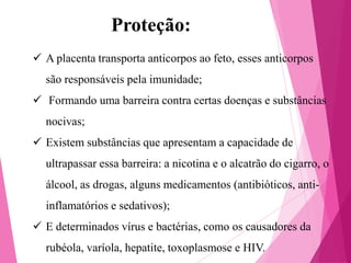 Proteção:
 A placenta transporta anticorpos ao feto, esses anticorpos
são responsáveis pela imunidade;
 Formando uma barreira contra certas doenças e substâncias
nocivas;
 Existem substâncias que apresentam a capacidade de
ultrapassar essa barreira: a nicotina e o alcatrão do cigarro, o

álcool, as drogas, alguns medicamentos (antibióticos, antiinflamatórios e sedativos);
 E determinados vírus e bactérias, como os causadores da

rubéola, varíola, hepatite, toxoplasmose e HIV.

 