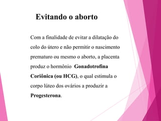 Evitando o aborto
Com a finalidade de evitar a dilatação do
colo do útero e não permitir o nascimento
prematuro ou mesmo o aborto, a placenta

produz o hormônio Gonadotrofina
Coriônica (ou HCG), o qual estimula o
corpo lúteo dos ovários a produzir a

Progesterona.

 