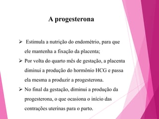 A progesterona
 Estimula a nutrição do endométrio, para que
ele mantenha a fixação da placenta;
 Por volta do quarto mês de gestação, a placenta
diminui a produção do hormônio HCG e passa

ela mesma a produzir a progesterona.
 No final da gestação, diminui a produção da
progesterona, o que ocasiona o início das

contrações uterinas para o parto.

 