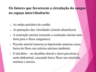 Os fatores que favorecem a circulação do sangue
no espaço intervilositario:



As ondas pulsáteis do cordão



As pulsações das vilosidades (sistolo-diastolicas)







A contração uterina (somente a contração uterina mais
forte para o fluxo sanguíneo)
Pressão arterial materna (a hipotensão materna causa
baixa do fluxo nas artérias uterinas também).
O decúbito – no decúbito dorsal o útero pressiona a
aorta abdominal, causando baixo fluxo nas arteríolas
uterinas e anoxia.

 