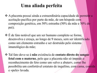Uma aliada perfeita
 A placenta possui ainda a extraordinária capacidade de permitir a
aceitação pacífica por parte da mãe, de um hóspede com
composição genética, em 50% estranha (50% da mãe e 50% do
pai);
 É de fato notável que um ser humano completo se forme,
desenvolva e cresça, ao longo de 9 meses, sem ser identificado
como um elemento estranho e ser destruído pelo sistema
imunológico da mãe;
 Tal fato deve-se à não existência de contato direto do sangue
fetal com o materno, pelo que a placenta não só impede o
reconhecimento do feto como um «alvo a abater», como lhe
possibilita um confortável estatuto de inquilino, com cama, comida
e «pele» lavada.

 