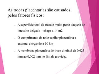 As trocas placentárias são causados
pelos fatores físicos:
o

A superfície total de troca e muito perto daquela do
intestino delgado – chega a 14 m2

o

O cumprimento da rede capilar placentária e
enorme, chegando a 50 km

o

A membrana placentária de troca diminui da 0,025
mm ao 0,002 mm no fim da gravidez

 