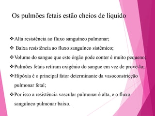 Os pulmões fetais estão cheios de líquido
Alta resistência ao fluxo sanguíneo pulmonar;
 Baixa resistência ao fluxo sanguíneo sistêmico;

Volume do sangue que este órgão pode conter é muito pequeno;
Pulmões fetais retiram oxigênio do sangue em vez de provê-lo;
Hipóxia é o principal fator determinante da vasoconstricção

pulmonar fetal;
Por isso a resistência vascular pulmonar é alta, e o fluxo
sanguíneo pulmonar baixo.

 