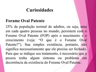 Curiosidades
Forame Oval Patente
25% da população normal de adultos, ou seja, uma
em cada quatro pessoas no mundo, persistem com o
Forame Oval Patente (FOP) após o nascimento e o
crescimento (veja: “O que é o Forame Oval
Patente?”). Sua simples existência, portanto, não
significa necessariamente que ele precisa ser fechado.
Para que se indique seu tratamento, é necessário que a
pessoa tenha algum sintoma ou problema em
decorrência da existência do Forame Oval Patente.

 