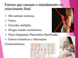 Fatores que causam o retardamento no
crescimento fetal


Má nutrição materna;



Fumo;



Gravidez múltipla;



Drogas usadas socialmente;



Fluxo Sanguíneo Placentário Danificado;



Fatores Genéticos e Aberrações

Cromossômicas;

 