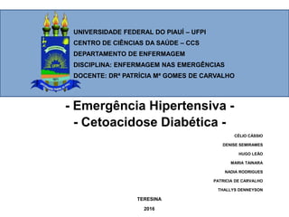 UNIVERSIDADE FEDERAL DO PIAUÍ – UFPI
CENTRO DE CIÊNCIAS DA SAÚDE – CCS
DEPARTAMENTO DE ENFERMAGEM
DISCIPLINA: ENFERMAGEM NAS EMERGÊNCIAS
DOCENTE: DRª PATRÍCIA Mª GOMES DE CARVALHO
- Emergência Hipertensiva -
- Cetoacidose Diabética -
CÉLIO CÁSSIO
DENISE SEMIRAMES
HUGO LEÃO
MARIA TAINARA
NADIA RODRIGUES
PATRICIA DE CARVALHO
THALLYS DENNEYSON
TERESINA
2016
 