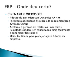 CINEMARK x MICROSOFT 
◦ Adoção do ERP Microsoft Dynamics AX 4.0; 
◦ Facilitou a adequação às regras da regulamentação 
SarbanesOxley; 
◦ Acelerou a geração de relatórios financeiros. 
Resultados podem ser consultados mais facilmente 
e com maior fidelidade; 
◦ Maior facilidade para planejar ações futuras da 
empresa. 
 